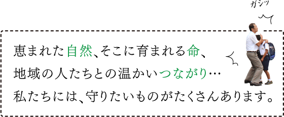 恵まれた自然、そこに育まれる命、地域の人たちとの温かいつながり…私たちには、守りたいものがたくさんあります。